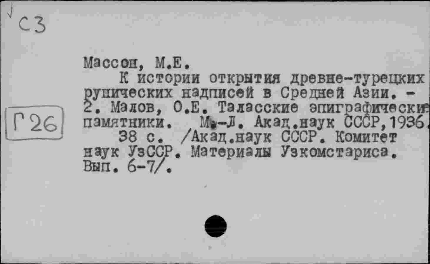 ﻿Г 26
Массон, М.Е,
К истории открытия древне-турецких рунических надписей в Средней Азии. -2. Малов, О.Е. Таласские эпиграфически памятники. Mw-Л. Акад.наук СССР,1936 38 с. /Акад.наук СССР. Комитет наук УзССР. Материалы Узкомстариса. Вып. 6-7/.